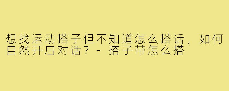 想找运动搭子但不知道怎么搭话,如何自然开启对话?-搭子带怎么搭