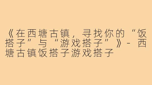 《在西塘古镇，寻找你的“饭搭子”与“游戏搭子”》-西塘古镇饭搭子游戏搭子