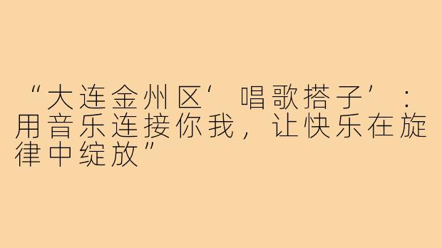 “大连金州区‘唱歌搭子’:用音乐连接你我,让快乐在旋律中绽放”