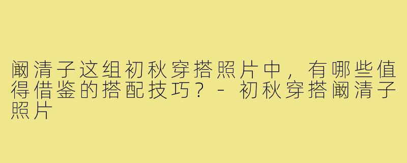 阚清子这组初秋穿搭照片中，有哪些值得借鉴的搭配技巧？