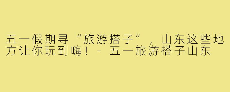 五一假期寻“旅游搭子”，山东这些地方让你玩到嗨！-五一旅游搭子山东