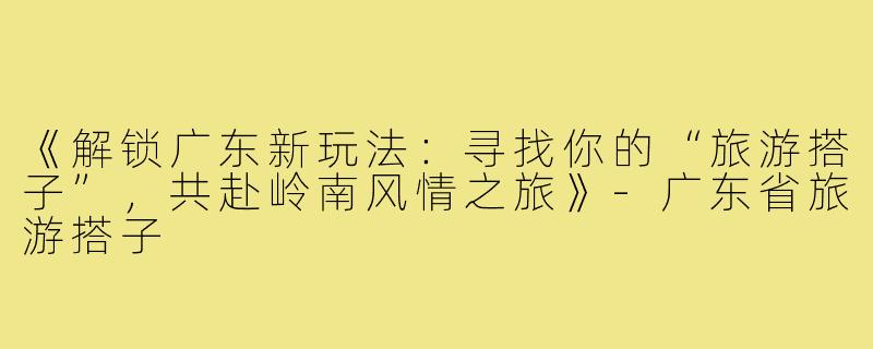 《解锁广东新玩法：寻找你的“旅游搭子”，共赴岭南风情之旅》-广东省旅游搭子