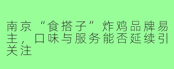 南京“食搭子”炸鸡品牌易主,口味与服务能否延续引关注