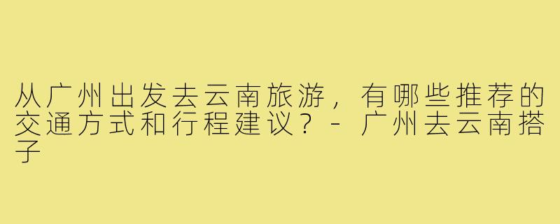 从广州出发去云南旅游,有哪些推荐的交通方式和行程建议?-广州去云南搭子