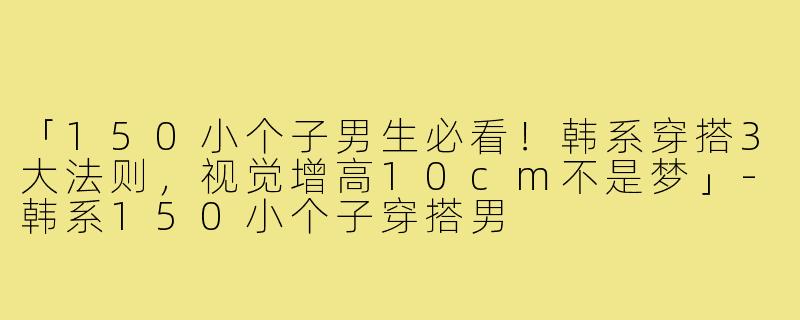 「150小个子男生必看！韩系穿搭3大法则，视觉增高10cm不是梦」-韩系150小个子穿搭男