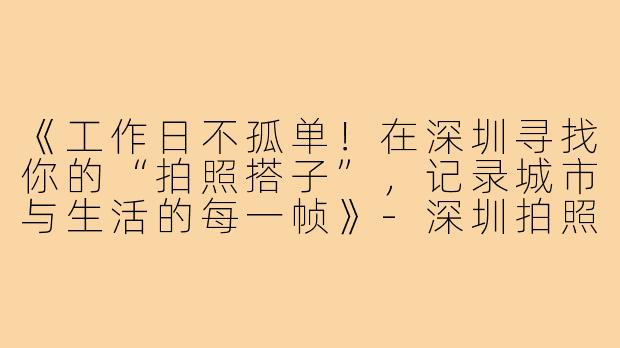 《工作日不孤单！在深圳寻找你的“拍照搭子”，记录城市与生活的每一帧》-深圳拍照搭子工作日