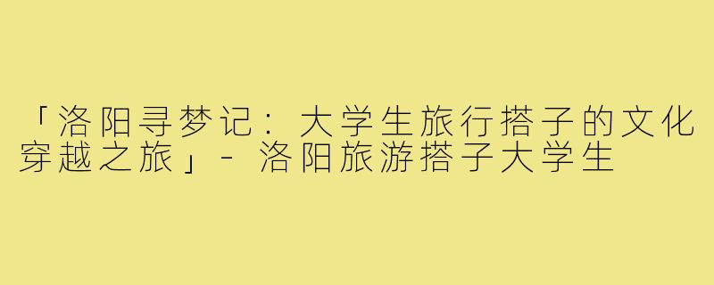 「洛阳寻梦记：大学生旅行搭子的文化穿越之旅」-洛阳旅游搭子大学生