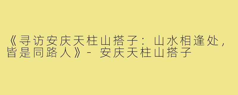 《寻访安庆天柱山搭子：山水相逢处，皆是同路人》-安庆天柱山搭子