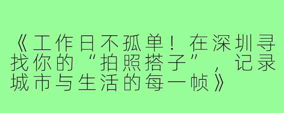 《工作日不孤单！在深圳寻找你的“拍照搭子”，记录城市与生活的每一帧》