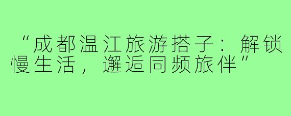 “成都温江旅游搭子：解锁慢生活，邂逅同频旅伴”