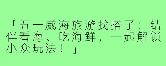 「五一威海旅游找搭子：结伴看海、吃海鲜，一起解锁小众玩法！」