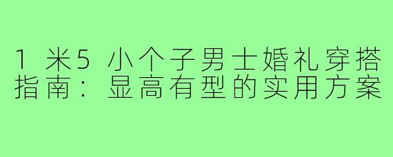 1米5小个子男士婚礼穿搭指南:显高有型的实用方案