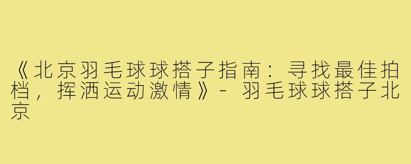 《北京羽毛球球搭子指南：寻找最佳拍档，挥洒运动激情》-羽毛球球搭子北京