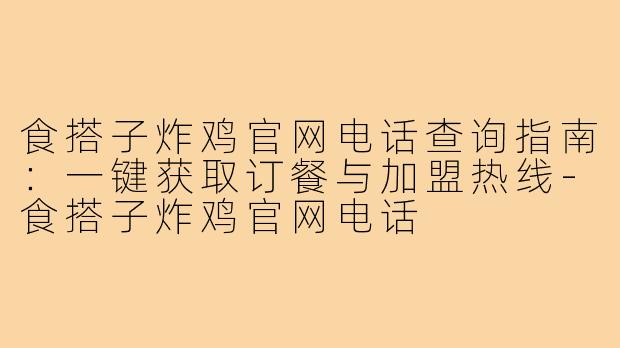 食搭子炸鸡官网电话查询指南:一键获取订餐与加盟热线-食搭子炸鸡官网电话