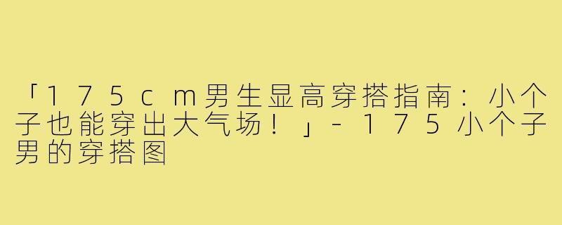 「175cm男生显高穿搭指南：小个子也能穿出大气场！」-175小个子男的穿搭图