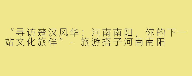 “寻访楚汉风华：河南南阳，你的下一站文化旅伴”-旅游搭子河南南阳