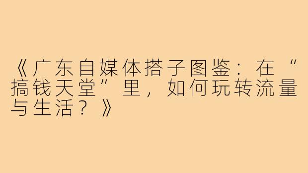 《广东自媒体搭子图鉴：在“搞钱天堂”里，如何玩转流量与生活？》