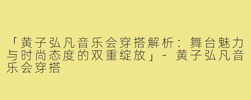 「黄子弘凡音乐会穿搭解析：舞台魅力与时尚态度的双重绽放」-黄子弘凡音乐会穿搭
