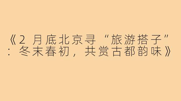 《2月底北京寻“旅游搭子”：冬末春初，共赏古都韵味》