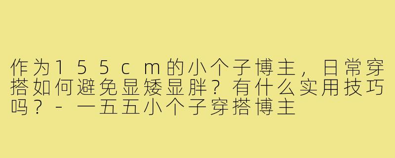 作为155cm的小个子博主,日常穿搭如何避免显矮显胖?有什么实用技巧吗?-一五五小个子穿搭博主