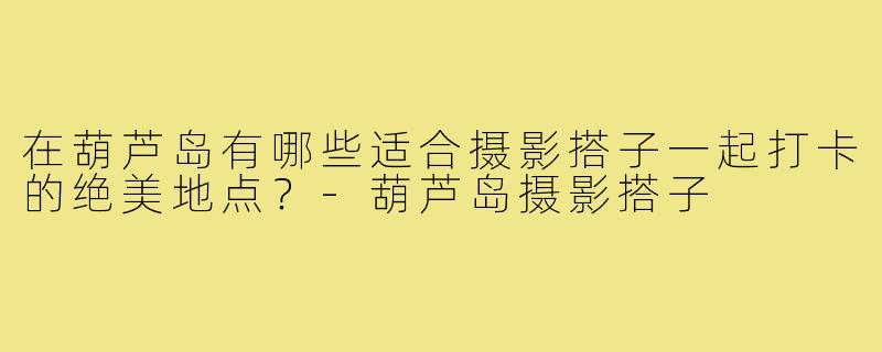 在葫芦岛有哪些适合摄影搭子一起打卡的绝美地点？