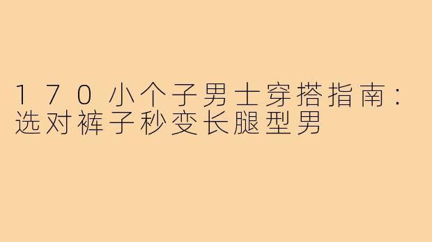 170小个子男士穿搭指南：选对裤子秒变长腿型男