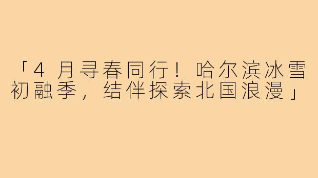 「4月寻春同行！哈尔滨冰雪初融季，结伴探索北国浪漫」