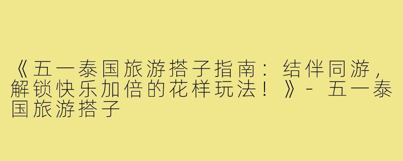 《五一泰国旅游搭子指南：结伴同游，解锁快乐加倍的花样玩法！》