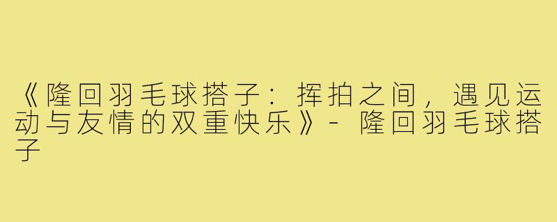 《隆回羽毛球搭子:挥拍之间,遇见运动与友情的双重快乐》-隆回羽毛球搭子