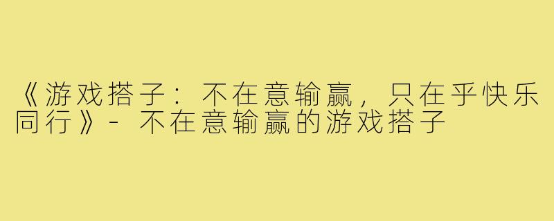 《游戏搭子:不在意输赢,只在乎快乐同行》-不在意输赢的游戏搭子