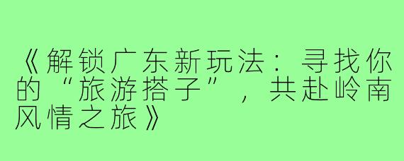 《解锁广东新玩法：寻找你的“旅游搭子”，共赴岭南风情之旅》