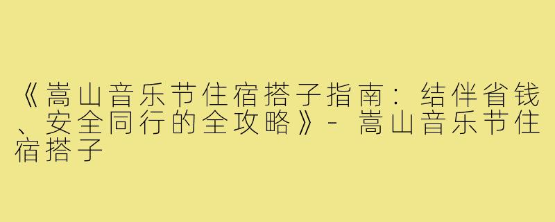 《嵩山音乐节住宿搭子指南：结伴省钱、安全同行的全攻略》-嵩山音乐节住宿搭子