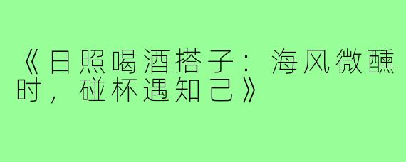 《日照喝酒搭子:海风微醺时,碰杯遇知己》