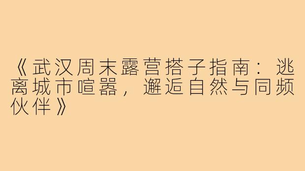 《武汉周末露营搭子指南：逃离城市喧嚣，邂逅自然与同频伙伴》