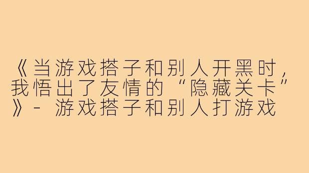 《当游戏搭子和别人开黑时,我悟出了友情的“隐藏关卡”》-游戏搭子和别人打游戏