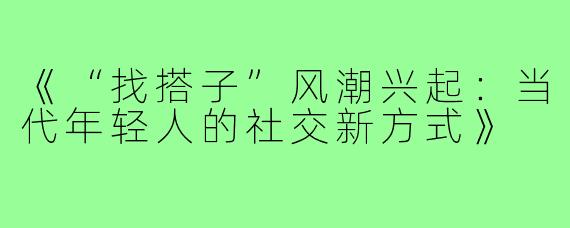 《“找搭子”风潮兴起：当代年轻人的社交新方式》