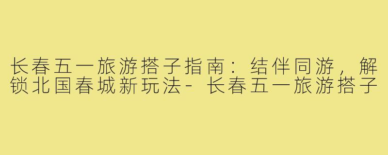 长春五一旅游搭子指南：结伴同游，解锁北国春城新玩法-长春五一旅游搭子