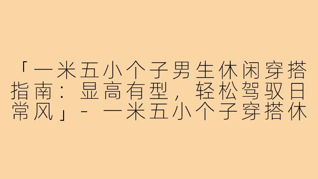 「一米五小个子男生休闲穿搭指南：显高有型，轻松驾驭日常风」-一米五小个子穿搭休闲男