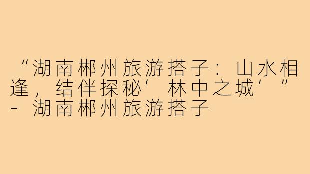 “湖南郴州旅游搭子：山水相逢，结伴探秘‘林中之城’”-湖南郴州旅游搭子