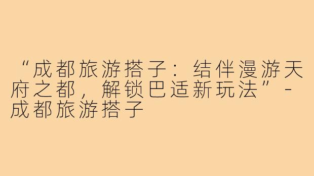 “成都旅游搭子:结伴漫游天府之都,解锁巴适新玩法”-成都旅游搭子
