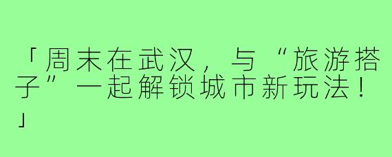 「周末在武汉,与“旅游搭子”一起解锁城市新玩法!」