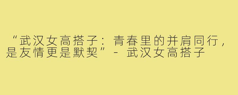 “武汉女高搭子:青春里的并肩同行,是友情更是默契”-武汉女高搭子