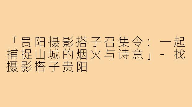 「贵阳摄影搭子召集令:一起捕捉山城的烟火与诗意」-找摄影搭子贵阳
