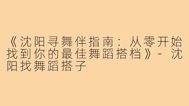 《沈阳寻舞伴指南：从零开始找到你的最佳舞蹈搭档》-沈阳找舞蹈搭子