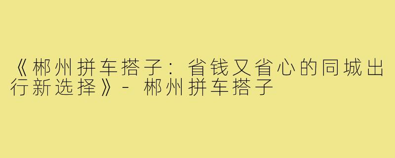 《郴州拼车搭子：省钱又省心的同城出行新选择》-郴州拼车搭子