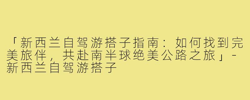 「新西兰自驾游搭子指南：如何找到完美旅伴，共赴南半球绝美公路之旅」-新西兰自驾游搭子