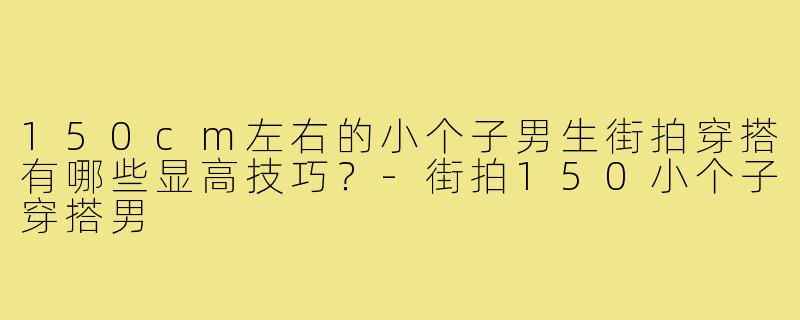 150cm左右的小个子男生街拍穿搭有哪些显高技巧?-街拍150小个子穿搭男