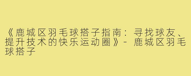 《鹿城区羽毛球搭子指南：寻找球友、提升技术的快乐运动圈》-鹿城区羽毛球搭子