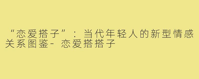 “恋爱搭子”：当代年轻人的新型情感关系图鉴-恋爱搭搭子