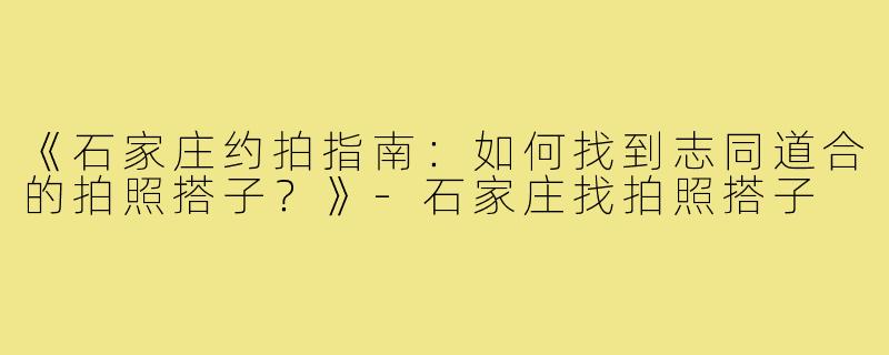 《石家庄约拍指南：如何找到志同道合的拍照搭子？》-石家庄找拍照搭子